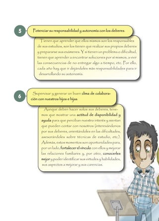 6
Aunque deben hacer solos sus deberes, tene-
mos que mostrar una actitud de disponibilidad y
ayuda para que perciban nuestro interés y sientan
que pueden contar con nosotros (interesándonos
por sus deberes, orientándoles en las dificultades,
asesorándoles sobre técnicas de estudio, etc.).
Además, estos momentos son oportunidades para,
por un lado, fortalecer el vínculo con ellos y mejorar
las relaciones familiares y, por otro, conocerles
mejor y poder identificar sus virtudes y habilidades,
sus aspectos a mejorar y sus carencias.
Supervisar y generar un buen clima de colabora-
ción con nuestros hijos e hijas.
5
Tienen que aprender que ellos mismos son los responsables
de sus estudios, son los tienen que realizar sus propios deberes
y prepararse sus exámenes. Y si tienen un problema o dificultad,
tienen que aprender a encontrar soluciones por sí mismos, a vivir
las consecuencias de no entregar algo a tiempo, etc. Por ello,
cada año hay que ir dejándoles más responsabilidades para ir
desarrollando su autonomía.
Potenciar su responsabilidad y autonomía con los deberes.
 