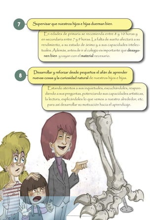 8
7
En edades de primaria se recomienda entre 8 y 10 horas y
en secundaria entre 7 y 9 horas. La falta de sueño afectará a su
rendimiento, a su estado de ánimo y a sus capacidades intelec-
tuales. Además, antes de ir al colegio es importante que desayu-
nen bien y vayan con el material necesario.
Estando atentos a sus inquietudes, escuchándoles, respon-
diendo a sus preguntas, potenciando sus capacidades artísticas,
la lectura, explicándoles lo que vemos a nuestro alrededor, etc.
para así desarrollar su motivación hacia el aprendizaje.
Supervisar que nuestros hijos e hijas duerman bien.
Desarrollar y reforzar desde pequeños el afán de aprender
nuevas cosas y la curiosidad natural de nuestros hijos e hijas.
 
