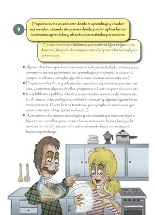 9
Es importante que hablemos con nuestros hijos e hijas antes,
durante y después de cualquier actividad para reforzar cualquier
aprendizaje.
 Aprovechar los viajes, las vacaciones o cualquier actividad cotidiana para
convertirla en una experiencia de aprendizaje (por ejemplo, ir a hacer la
compra, ir al banco, arreglar algo de la casa, cocinar una receta, etc.).
 Proporcionarles libros y vídeos educativos, leer el periódico y ver las noti-
cias, y comentar algunas de ellas, programas educativos por televisión, etc.
 Ir a la biblioteca pública, al teatro, espectáculos, a museos de historia na-
tural, ciencia, arte, zoológicos, jardines botánicos, y algunos lugares histó-
ricos cercanos. Hacer fiestas temáticas, por ejemplo, de una época que
sirva como aprendizaje (edad media, etc.).
 Acercarnos a las nuevas tecnologías y a la relación que nuestros hijos e
hijas tienen con ellas, para aprovechar su motivación hacia ellas (que lo
asocian con ocio) y encaminarla adecuadamente hacia una motivación
hacia el aprendizaje.
Proporcionarles un ambiente donde el aprendizaje y el saber
sea un valor, creando situaciones donde puedan aplicar los co-
nocimientos aprendidos y ofreciéndoles estímulos por explorar.
 