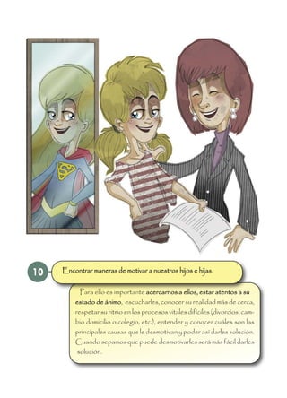 10
Para ello es importante acercarnos a ellos, estar atentos a su
estado de ánimo, escucharles, conocer su realidad más de cerca,
respetar su ritmo en los procesos vitales difíciles (divorcios, cam-
bio domicilio o colegio, etc.), entender y conocer cuáles son las
principales causas que le desmotivan y poder así darles solución.
Cuando sepamos que puede desmotivarles será más fácil darles
solución.
Encontrar maneras de motivar a nuestros hijos e hijas.
 
