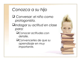 Conozca a su hijo
 Conversar: el niño como
protagonista.
Indagar su actitud en clase
para:
Conocer actitudes con
detalle.
Convencerles de que su
aprendizaje en muy
importante.
 