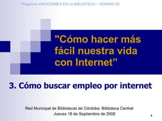 Red Municipal de Bibliotecas de Córdoba: Biblioteca Central Jueves 18 de Septiembre de 2008 &quot;Cómo hacer más fácil nuestra vida con Internet”   3. Cómo buscar empleo por internet Programa VACACIONES EN LA BIBLIOTECA – VERANO 08 