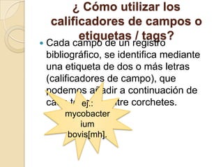 ¿ Cómo utilizar los
calificadores de campos o
etiquetas / tags?
 Cada campo de un registro
bibliográfico, se identifica mediante
una etiqueta de dos o más letras
(calificadores de campo), que
podemos añadir a continuación de
cada término entre corchetes.ej.:
mycobacter
ium
bovis[mh].
 