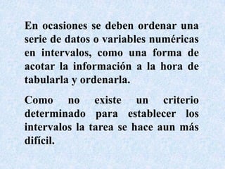 En ocasiones se deben ordenar una serie de datos o variables numéricas en intervalos, como una forma de acotar la información a la hora de tabularla y ordenarla.Como no existe un criterio determinado para establecer los intervalos la tarea se hace aun más difícil. 