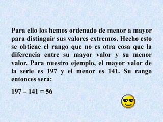 Para ello los hemos ordenado de menor a mayor para distinguir sus valores extremos. Hecho esto se obtiene el rango que no es otra cosa que la diferencia entre su mayor valor y su menor valor. Para nuestro ejemplo, el mayor valor de la serie es 197 y el menor es 141. Su rango entonces será:197 – 141 = 56