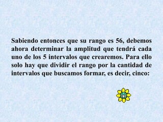Sabiendo entonces que su rango es 56, debemos ahora determinar la amplitud que tendrá cada uno de los 5 intervalos que crearemos. Para ello solo hay que dividir el rango por la cantidad de intervalos que buscamos formar, es decir, cinco: