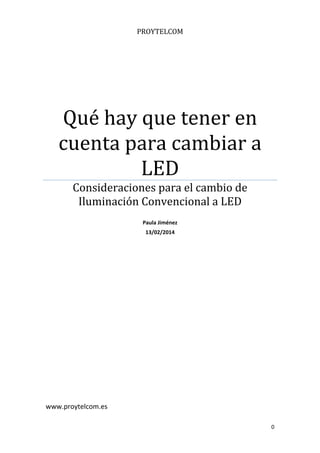 0 
 
PROYTELCOM	
Qué	hay	que	tener	en	
cuenta	para	cambiar	a	
LED	
Consideraciones	para	el	cambio	de	
Iluminación	Convencional	a	LED	
 
Paula Jiménez 
13/02/2014 
 
 
 
 
www.proytelcom.es 
 