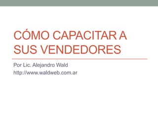 CÓMO CAPACITAR A
SUS VENDEDORES
Por Lic. Alejandro Wald
http://www.waldweb.com.ar
 