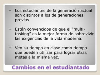 Cambios en el estudiantado
• Los estudiantes de la generación actual
son distintos a los de generaciones
previas.
• Están convencidos de que el “multi-
tasking” es la mejor forma de sobrevivir
las exigencias de la vida moderna.
• Ven su tiempo en clase como tiempo
que pueden utilizar para lograr otras
metas a la misma vez.
 
