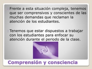 Comprensión y consciencia
Frente a esta situación compleja, tenemos
que ser comprensivos y conscientes de las
muchas demandas que reclaman la
atención de los estudiantes.
Tenemos que estar dispuestos a trabajar
con los estudiantes para enfocar su
atención durante el período de la clase.
 