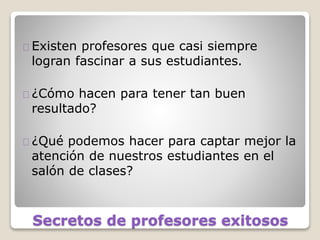Secretos de profesores exitosos
Existen profesores que casi siempre
logran fascinar a sus estudiantes.
¿Cómo hacen para tener tan buen
resultado?
¿Qué podemos hacer para captar mejor la
atención de nuestros estudiantes en el
salón de clases?
 