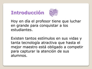 Hoy en día el profesor tiene que luchar
en grande para conquistar a los
estudiantes.
Existen tantos estímulos en sus vidas y
tanta tecnología atractiva que hasta el
mejor maestro está obligado a competir
para capturar la atención de sus
alumnos.
Introducción
 