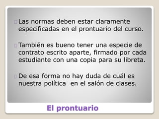 El prontuario
Las normas deben estar claramente
especificadas en el prontuario del curso.
También es bueno tener una especie de
contrato escrito aparte, firmado por cada
estudiante con una copia para su libreta.
De esa forma no hay duda de cuál es
nuestra política en el salón de clases.
 