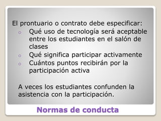 Normas de conducta
El prontuario o contrato debe especificar:
o Qué uso de tecnología será aceptable
entre los estudiantes en el salón de
clases
o Qué significa participar activamente
o Cuántos puntos recibirán por la
participación activa
A veces los estudiantes confunden la
asistencia con la participación.
 