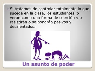 Un asunto de poder
Si tratamos de controlar totalmente lo que
sucede en la clase, los estudiantes lo
verán como una forma de coerción y o
resistirán o se pondrán pasivos y
desalentados.
 