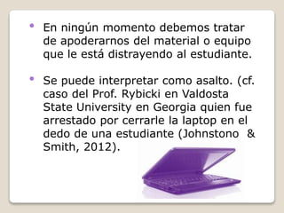 • En ningún momento debemos tratar
de apoderarnos del material o equipo
que le está distrayendo al estudiante.
• Se puede interpretar como asalto. (cf.
caso del Prof. Rybicki en Valdosta
State University en Georgia quien fue
arrestado por cerrarle la laptop en el
dedo de una estudiante (Johnstono &
Smith, 2012).
 