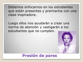 Presión de pares
Debemos enfocarnos en los estudiantes
que están presentes y premiarlos con una
clase inspiradora.
Luego ellos nos ayudarán a crear una
norma de atención y castigarán a los
estudiantes que no cumplen.
 
