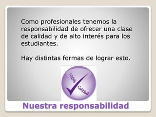 Nuestra responsabilidad
Como profesionales tenemos la
responsabilidad de ofrecer una clase
de calidad y de alto interés para los
estudiantes.
Hay distintas formas de lograr esto.
 