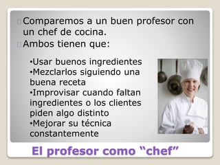 El profesor como “chef”
Comparemos a un buen profesor con
un chef de cocina.
Ambos tienen que:
•Usar buenos ingredientes
•Mezclarlos siguiendo una
buena receta
•Improvisar cuando faltan
ingredientes o los clientes
piden algo distinto
•Mejorar su técnica
constantemente
 