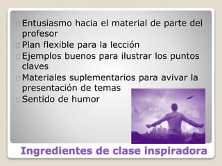 Ingredientes de clase inspiradora
Entusiasmo hacia el material de parte del
profesor
Plan flexible para la lección
Ejemplos buenos para ilustrar los puntos
claves
Materiales suplementarios para avivar la
presentación de temas
Sentido de humor
 