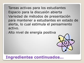 Ingredientes continuados…
Tareas activas para los estudiantes
Espacio para la discusión abierta
Variedad de métodos de presentación
para mantener a estudiantes en estado de
alerta, lo cual estimula el pensamiento
activo.
Alto nivel de energía positiva
 