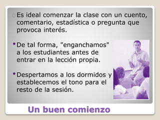 Un buen comienzo
Es ideal comenzar la clase con un cuento,
comentario, estadística o pregunta que
provoca interés.
•De tal forma, "enganchamos"
a los estudiantes antes de
entrar en la lección propia.
•Despertamos a los dormidos y
establecemos el tono para el
resto de la sesión.
 