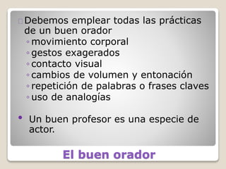 El buen orador
Debemos emplear todas las prácticas
de un buen orador
◦ movimiento corporal
◦ gestos exagerados
◦ contacto visual
◦ cambios de volumen y entonación
◦ repetición de palabras o frases claves
◦ uso de analogías
• Un buen profesor es una especie de
actor.
 