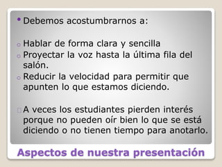 Aspectos de nuestra presentación
•Debemos acostumbrarnos a:
o Hablar de forma clara y sencilla
o Proyectar la voz hasta la última fila del
salón.
o Reducir la velocidad para permitir que
apunten lo que estamos diciendo.
A veces los estudiantes pierden interés
porque no pueden oír bien lo que se está
diciendo o no tienen tiempo para anotarlo.
 