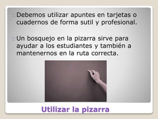 Utilizar la pizarra
Debemos utilizar apuntes en tarjetas o
cuadernos de forma sutil y profesional.
Un bosquejo en la pizarra sirve para
ayudar a los estudiantes y también a
mantenernos en la ruta correcta.
 