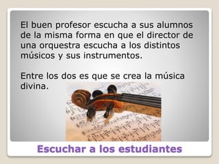 Escuchar a los estudiantes
El buen profesor escucha a sus alumnos
de la misma forma en que el director de
una orquestra escucha a los distintos
músicos y sus instrumentos.
Entre los dos es que se crea la música
divina.
 