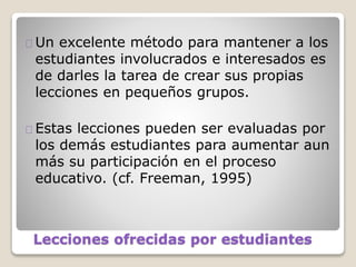 Lecciones ofrecidas por estudiantes
Un excelente método para mantener a los
estudiantes involucrados e interesados es
de darles la tarea de crear sus propias
lecciones en pequeños grupos.
Estas lecciones pueden ser evaluadas por
los demás estudiantes para aumentar aun
más su participación en el proceso
educativo. (cf. Freeman, 1995)
 