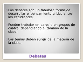 Debates
Los debates son un fabulosa forma de
desarrollar el pensamiento critico entre
los estudiantes.
Pueden trabajar en pares o en grupos de
cuatro, dependiendo el tamaño de la
clase.
Los temas deben surgir de la materia de
la clase.
 