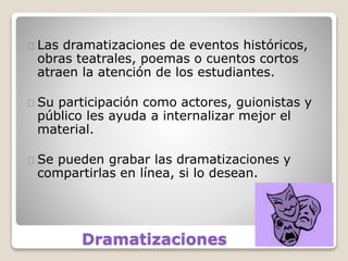 Dramatizaciones
Las dramatizaciones de eventos históricos,
obras teatrales, poemas o cuentos cortos
atraen la atención de los estudiantes.
Su participación como actores, guionistas y
público les ayuda a internalizar mejor el
material.
Se pueden grabar las dramatizaciones y
compartirlas en línea, si lo desean.
 