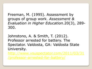 Freeman, M. (1995). Assessment by
groups of group work. Assessment &
Evaluation in Higher Education.20(3), 289-
300.
Johnstono, A. & Smith, T. (2012).
Professor arrested for battery. The
Spectator. Valdosta, GA: Valdosta State
University.
http://www.vsuspectator.com/2011/03/31
/professor-arrested-for-battery/
 