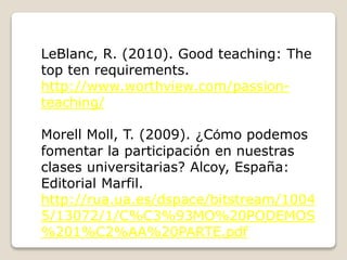 LeBlanc, R. (2010). Good teaching: The
top ten requirements.
http://www.worthview.com/passion-
teaching/
Morell Moll, T. (2009). ¿Cómo podemos
fomentar la participación en nuestras
clases universitarias? Alcoy, España:
Editorial Marfil.
http://rua.ua.es/dspace/bitstream/1004
5/13072/1/C%C3%93MO%20PODEMOS
%201%C2%AA%20PARTE.pdf
 