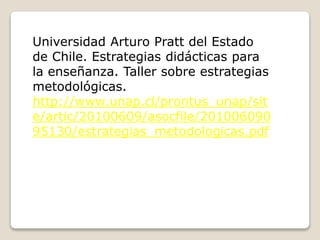 Universidad Arturo Pratt del Estado
de Chile. Estrategias didácticas para
la enseñanza. Taller sobre estrategias
metodológicas.
http://www.unap.cl/prontus_unap/sit
e/artic/20100609/asocfile/201006090
95130/estrategias_metodologicas.pdf
 