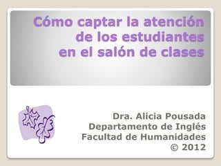 Cómo captar la atención
de los estudiantes
en el salón de clases
Dra. Alicia Pousada
Departamento de Inglés
Facultad de Humanidades
© 2012
 