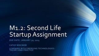 M1.2: Second Life
Startup Assignment
DUE DATE: JANUARY 30, 2015
CATHY MOCIBOB
LEARNING WITH EMERGING TECHNOLOGIES:
THEORY AND PRACTICE
 