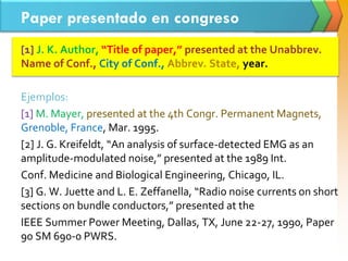 Paper presentado en congreso
[1] J. K. Author, “Title of paper,” presented at the Unabbrev.
Name of Conf., City of Conf., Abbrev. State, year.
Ejemplos:
[1] M. Mayer, presented at the 4th Congr. Permanent Magnets,
Grenoble, France, Mar. 1995.
[2] J. G. Kreifeldt, “An analysis of surface-detected EMG as an
amplitude-modulated noise,” presented at the 1989 Int.
Conf. Medicine and Biological Engineering, Chicago, IL.
[3] G. W. Juette and L. E. Zeffanella, “Radio noise currents on short
sections on bundle conductors,” presented at the
IEEE Summer Power Meeting, Dallas, TX, June 22-27, 1990, Paper
90 SM 690-0 PWRS.
 
