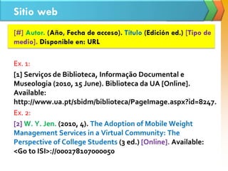Sitio web
[#] Autor. (Año, Fecha de acceso). Título (Edición ed.) [Tipo de
medio]. Disponible en: URL
Ex. 1:
[1] Serviços de Biblioteca, Informação Documental e
Museologia (2010, 15 June). Biblioteca da UA [Online].
Available:
http://www.ua.pt/sbidm/biblioteca/PageImage.aspx?id=8247.
Ex. 2:
[2] W. Y. Jen. (2010, 4). The Adoption of Mobile Weight
Management Services in a Virtual Community: The
Perspective of College Students (3 ed.) [Online]. Available:
<Go to ISI>://000278107000050
 