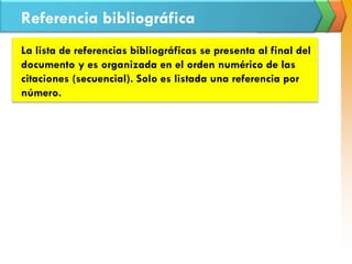 Referencia bibliográfica
La lista de referencias bibliográficas se presenta al final del
documento y es organizada en el orden numérico de las
citaciones (secuencial). Solo es listada una referencia por
número.
 