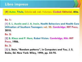 Libro impreso
[#] Autor, Título, Edición ed. vol. Volumen. Ciudad: Editorial, Año.
Ex. 1:
[1] E. L. Austin and J. A. Irwin, Health Behaviors and Health Care
Utilization of Southern Teenagers vol. 20. Cambridge: MIT Press,
2010.
Ex. 2:
[2] B. Klaus and P. Horn, Robot Vision. Cambridge, MA: MIT
Press, 1986.
Ex. 3:
[3] L. Stein, “Random patterns”, in Computers and You, J. S.
Brake, Ed. New York: Wiley, 1994, pp. 55‐70.
 