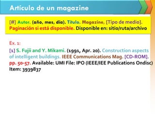 Artículo de un magazine
[#] Autor. (año, mes, día). Título. Magazine, [Tipo de medio].
Paginación si está disponible. Disponible en: sitio/ruta/archivo
Ex. 1:
[1] S. Fujii and Y. Mikami. (1991, Apr. 20). Construction aspects
of intelligent buildings. IEEE Communications Mag. [CD-ROM].
pp. 50-57. Available: UMI File: IPO (IEEE/IEE Publications Ondisc)
Item: 3939837
 