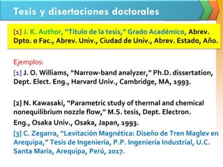 Tesis y disertaciones doctorales
[1] J. K. Author, “Título de la tesis,” Grado Académico, Abrev.
Dpto. o Fac., Abrev. Univ., Ciudad de Univ., Abrev. Estado, Año.
Ejemplos:
[1] J. O. Williams, “Narrow-band analyzer,” Ph.D. dissertation,
Dept. Elect. Eng., Harvard Univ., Cambridge, MA, 1993.
[2] N. Kawasaki, “Parametric study of thermal and chemical
nonequilibrium nozzle flow,” M.S. tesis, Dept. Electron.
Eng., Osaka Univ., Osaka, Japan, 1993.
[3] C. Zegarra, “Levitación Magnética: Diseño de Tren Maglev en
Arequipa,” Tesis de Ingeniería, P.P. Ingeniería Industrial, U.C.
Santa María, Arequipa, Perú, 2017.
 