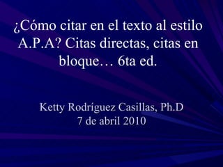 Ketty Rodríguez Casillas, Ph.D 7 de abril 2010 ¿Cómo citar en el texto al estilo A.P.A? Citas directas, citas en bloque… 6ta ed. 