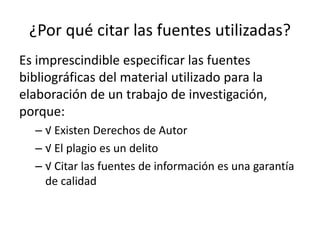 ¿Por qué citar las fuentes utilizadas? 
Es imprescindible especificar las fuentes 
bibliográficas del material utilizado para la 
elaboración de un trabajo de investigación, 
porque: 
– √ Existen Derechos de Autor 
– √ El plagio es un delito 
– √ Citar las fuentes de información es una garantía 
de calidad 
 