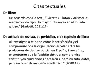 Citas textuales 
De libro: 
De acuerdo con Gadotti, “Sócrates, Platón y Aristóteles 
ejercieron, de lejos, la mayor influencia en el mundo 
griego.” (Gadotti, 2011:17). 
De artículo de revista, de periódico, o de capítulo de libro: 
Al investigar la relación entre la satisfacción y el 
compromiso con la organización escolar entre los 
profesores de tiempo parcial en España, Simo et al., 
encontraron que la “satisfacción y el compromiso 
constituyen condiciones necesarias, pero no suficientes, 
para un buen desempeño académico.” (2008:13). 
 