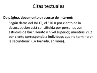 Citas textuales 
De página, documento o recurso de internet: 
Según datos del INEGI, el “70.8 por ciento de la 
desocupación está constituida por personas con 
estudios de bachillerato y nivel superior, mientras 29.2 
por ciento corresponde a individuos que no terminaron 
la secundaria” (La Jornada, en línea). 
 