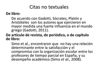 Citas no textuales 
De libro: 
De acuerdo con Gadotti, Sócrates, Platón y 
Aristóteles son los autores que ejercieron en 
mayor medida una fuerte influencia en el mundo 
griego (Gadotti, 2011). 
De artículo de revista, de periódico, o de capítulo 
de libro: 
Simo et al., encontraron que no hay una relación 
determinante entre la satisfacción y el 
compromiso con la organización escolar entre los 
profesores de tiempo parcial en España, y su 
desempeño académico (Simo et al., 2008). 
 