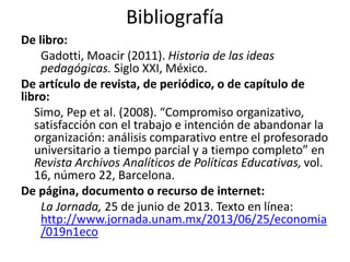Bibliografía 
De libro: 
Gadotti, Moacir (2011). Historia de las ideas 
pedagógicas. Siglo XXI, México. 
De artículo de revista, de periódico, o de capítulo de 
libro: 
Simo, Pep et al. (2008). “Compromiso organizativo, 
satisfacción con el trabajo e intención de abandonar la 
organización: análisis comparativo entre el profesorado 
universitario a tiempo parcial y a tiempo completo” en 
Revista Archivos Analíticos de Políticas Educativas, vol. 
16, número 22, Barcelona. 
De página, documento o recurso de internet: 
La Jornada, 25 de junio de 2013. Texto en línea: 
http://www.jornada.unam.mx/2013/06/25/economia 
/019n1eco 
 